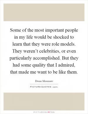 Some of the most important people in my life would be shocked to learn that they were role models. They weren’t celebrities, or even particularly accomplished. But they had some quality that I admired, that made me want to be like them Picture Quote #1