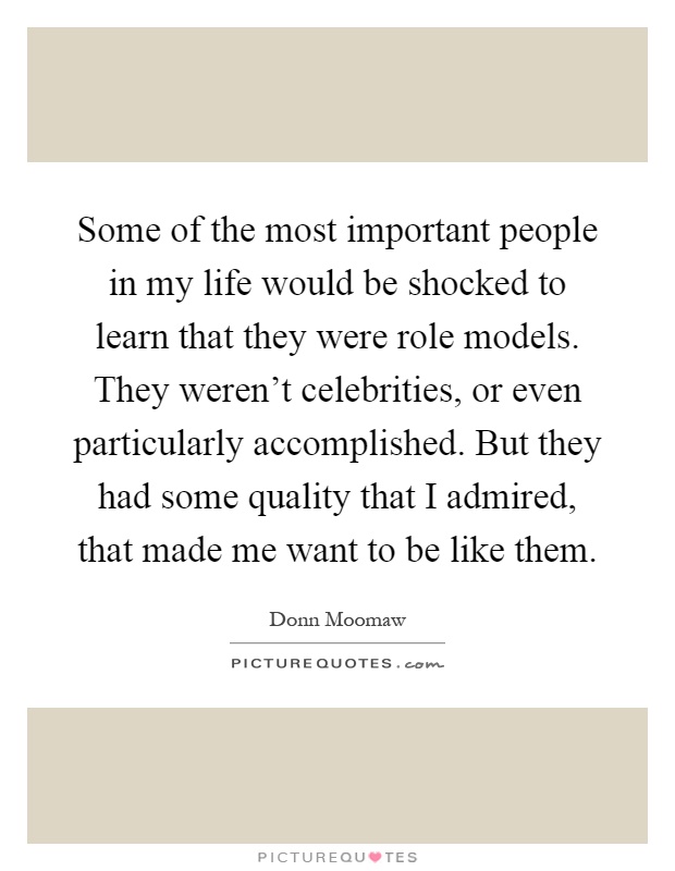 Some of the most important people in my life would be shocked to learn that they were role models. They weren't celebrities, or even particularly accomplished. But they had some quality that I admired, that made me want to be like them Picture Quote #1