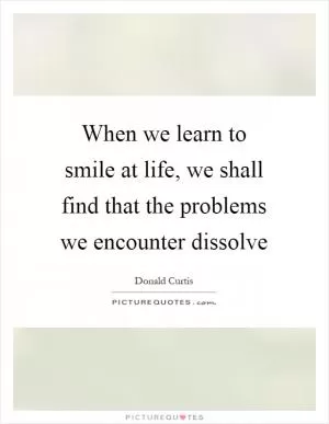 When we learn to smile at life, we shall find that the problems we encounter dissolve Picture Quote #1