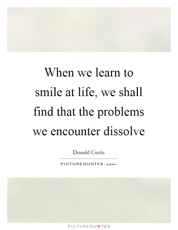 When we learn to smile at life, we shall find that the problems we encounter dissolve Picture Quote #1
