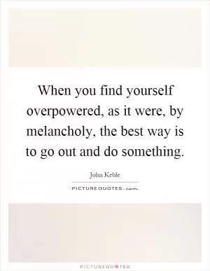 When you find yourself overpowered, as it were, by melancholy, the best way is to go out and do something Picture Quote #1
