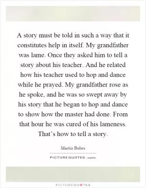 A story must be told in such a way that it constitutes help in itself. My grandfather was lame. Once they asked him to tell a story about his teacher. And he related how his teacher used to hop and dance while he prayed. My grandfather rose as he spoke, and he was so swept away by his story that he began to hop and dance to show how the master had done. From that hour he was cured of his lameness. That’s how to tell a story Picture Quote #1