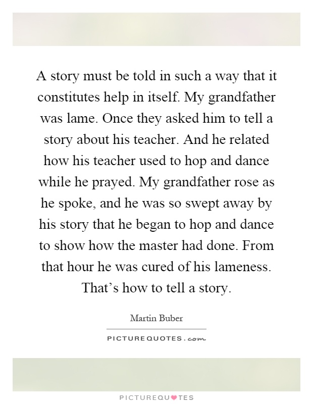 A story must be told in such a way that it constitutes help in itself. My grandfather was lame. Once they asked him to tell a story about his teacher. And he related how his teacher used to hop and dance while he prayed. My grandfather rose as he spoke, and he was so swept away by his story that he began to hop and dance to show how the master had done. From that hour he was cured of his lameness. That's how to tell a story Picture Quote #1