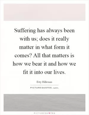 Suffering has always been with us; does it really matter in what form it comes? All that matters is how we bear it and how we fit it into our lives Picture Quote #1