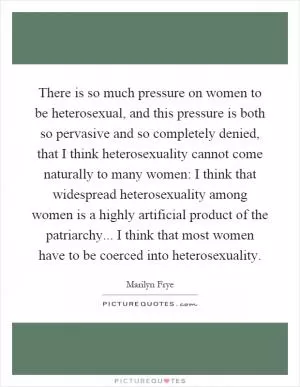 There is so much pressure on women to be heterosexual, and this pressure is both so pervasive and so completely denied, that I think heterosexuality cannot come naturally to many women: I think that widespread heterosexuality among women is a highly artificial product of the patriarchy... I think that most women have to be coerced into heterosexuality Picture Quote #1