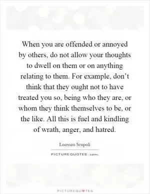 When you are offended or annoyed by others, do not allow your thoughts to dwell on them or on anything relating to them. For example, don’t think that they ought not to have treated you so, being who they are, or whom they think themselves to be, or the like. All this is fuel and kindling of wrath, anger, and hatred Picture Quote #1