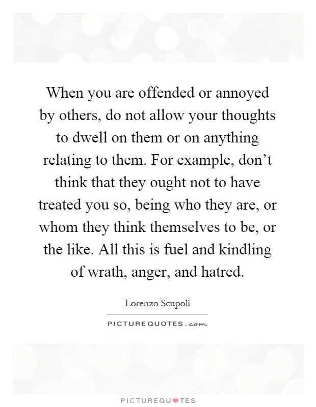 When you are offended or annoyed by others, do not allow your thoughts to dwell on them or on anything relating to them. For example, don't think that they ought not to have treated you so, being who they are, or whom they think themselves to be, or the like. All this is fuel and kindling of wrath, anger, and hatred Picture Quote #1