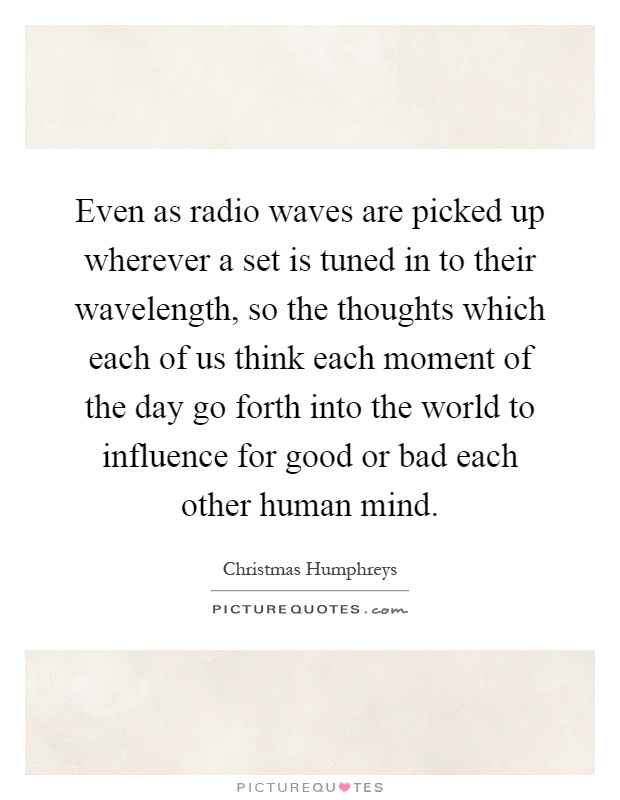 Even as radio waves are picked up wherever a set is tuned in to their wavelength, so the thoughts which each of us think each moment of the day go forth into the world to influence for good or bad each other human mind Picture Quote #1