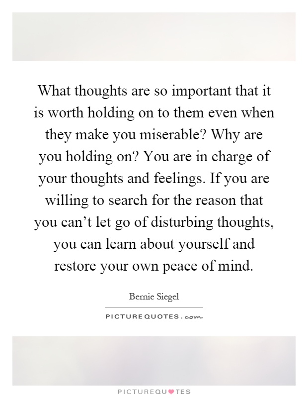 What thoughts are so important that it is worth holding on to them even when they make you miserable? Why are you holding on? You are in charge of your thoughts and feelings. If you are willing to search for the reason that you can't let go of disturbing thoughts, you can learn about yourself and restore your own peace of mind Picture Quote #1