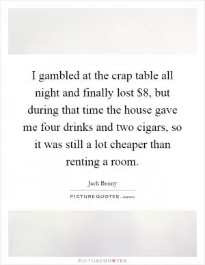 I gambled at the crap table all night and finally lost $8, but during that time the house gave me four drinks and two cigars, so it was still a lot cheaper than renting a room Picture Quote #1