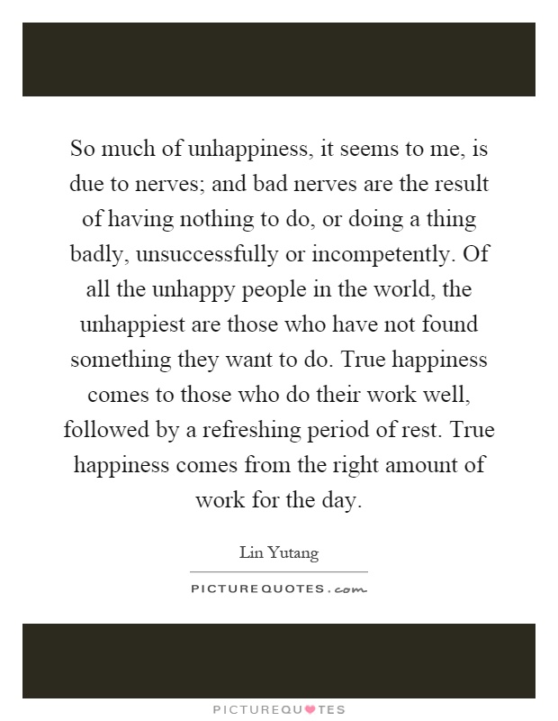 So much of unhappiness, it seems to me, is due to nerves; and bad nerves are the result of having nothing to do, or doing a thing badly, unsuccessfully or incompetently. Of all the unhappy people in the world, the unhappiest are those who have not found something they want to do. True happiness comes to those who do their work well, followed by a refreshing period of rest. True happiness comes from the right amount of work for the day Picture Quote #1