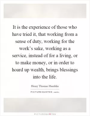 It is the experience of those who have tried it, that working from a sense of duty, working for the work’s sake, working as a service, instead of for a living, or to make money, or in order to hoard up wealth, brings blessings into the life Picture Quote #1