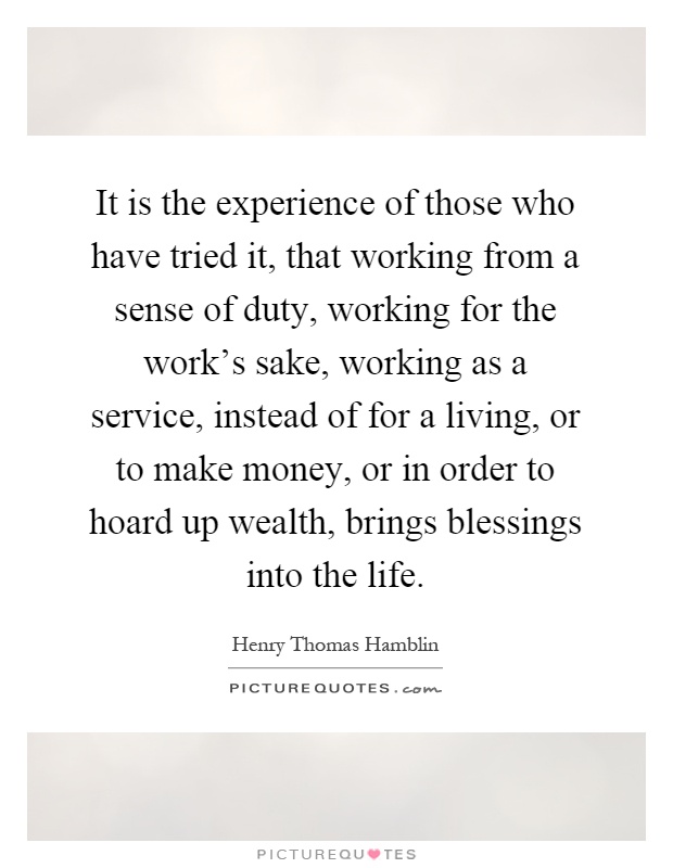 It is the experience of those who have tried it, that working from a sense of duty, working for the work's sake, working as a service, instead of for a living, or to make money, or in order to hoard up wealth, brings blessings into the life Picture Quote #1