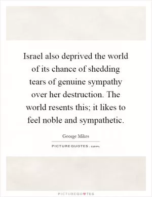 Israel also deprived the world of its chance of shedding tears of genuine sympathy over her destruction. The world resents this; it likes to feel noble and sympathetic Picture Quote #1