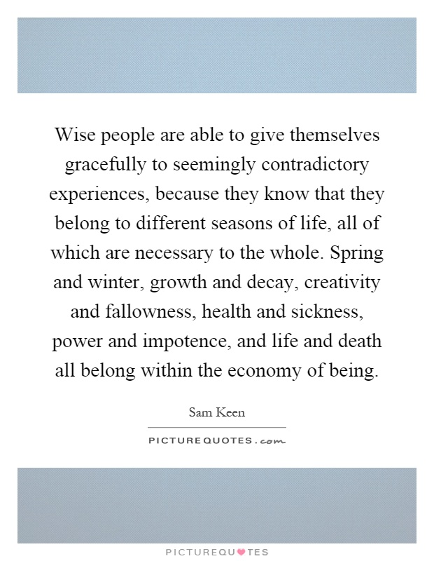 Wise people are able to give themselves gracefully to seemingly contradictory experiences, because they know that they belong to different seasons of life, all of which are necessary to the whole. Spring and winter, growth and decay, creativity and fallowness, health and sickness, power and impotence, and life and death all belong within the economy of being Picture Quote #1