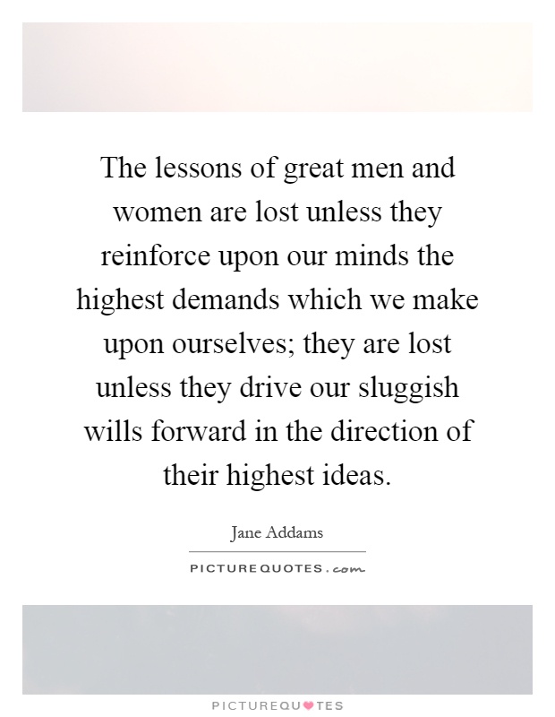 The lessons of great men and women are lost unless they reinforce upon our minds the highest demands which we make upon ourselves; they are lost unless they drive our sluggish wills forward in the direction of their highest ideas Picture Quote #1