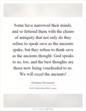 Some have narrowed their minds, and so fettered them with the chains of antiquity that not only do they refuse to speak save as the ancients spake, but they refuse to think save as the ancients thought. God speaks to us, too, and the best thoughts are those now being vouchsafed to us. We will excel the ancients! Picture Quote #1