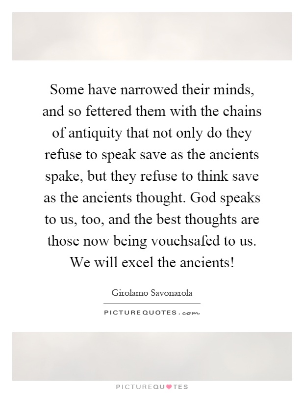 Some have narrowed their minds, and so fettered them with the chains of antiquity that not only do they refuse to speak save as the ancients spake, but they refuse to think save as the ancients thought. God speaks to us, too, and the best thoughts are those now being vouchsafed to us. We will excel the ancients! Picture Quote #1