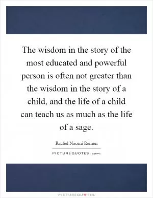 The wisdom in the story of the most educated and powerful person is often not greater than the wisdom in the story of a child, and the life of a child can teach us as much as the life of a sage Picture Quote #1