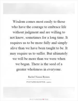 Wisdom comes most easily to those who have the courage to embrace life without judgment and are willing to not know, sometimes for a long time. It requires us to be more fully and simply alive than we have been taught to be. It may require us to suffer. But ultimately we will be more than we were when we began. There is the seed of a greater wholeness in everyone Picture Quote #1