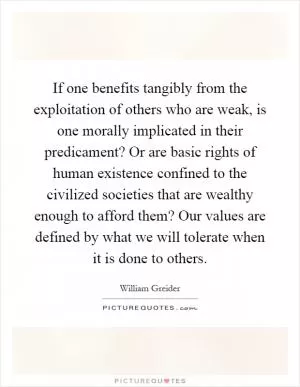 If one benefits tangibly from the exploitation of others who are weak, is one morally implicated in their predicament? Or are basic rights of human existence confined to the civilized societies that are wealthy enough to afford them? Our values are defined by what we will tolerate when it is done to others Picture Quote #1