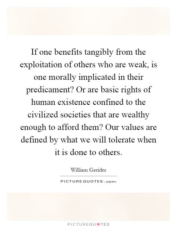 If one benefits tangibly from the exploitation of others who are weak, is one morally implicated in their predicament? Or are basic rights of human existence confined to the civilized societies that are wealthy enough to afford them? Our values are defined by what we will tolerate when it is done to others Picture Quote #1