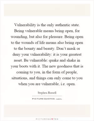Vulnerability is the only authentic state. Being vulnerable means being open, for wounding, but also for pleasure. Being open to the wounds of life means also being open to the bounty and beauty. Don’t mask or deny your vulnerability: it is your greatest asset. Be vulnerable: quake and shake in your boots with it. The new goodness that is coming to you, in the form of people, situations, and things can only come to you when you are vulnerable, i.e. open Picture Quote #1