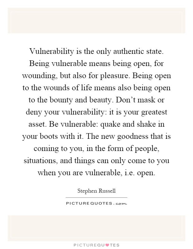 Vulnerability is the only authentic state. Being vulnerable means being open, for wounding, but also for pleasure. Being open to the wounds of life means also being open to the bounty and beauty. Don't mask or deny your vulnerability: it is your greatest asset. Be vulnerable: quake and shake in your boots with it. The new goodness that is coming to you, in the form of people, situations, and things can only come to you when you are vulnerable, i.e. open Picture Quote #1