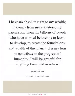 I have no absolute right to my wealth; it comes from my ancestors, my parents and from the billions of people who have worked before me to learn, to develop, to create the foundations and wealth of this planet. It is my turn to contribute to the progress of humanity. I will be grateful for anything I am paid in return Picture Quote #1