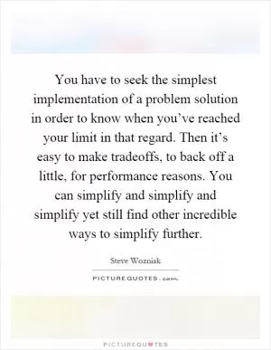 You have to seek the simplest implementation of a problem solution in order to know when you’ve reached your limit in that regard. Then it’s easy to make tradeoffs, to back off a little, for performance reasons. You can simplify and simplify and simplify yet still find other incredible ways to simplify further Picture Quote #1