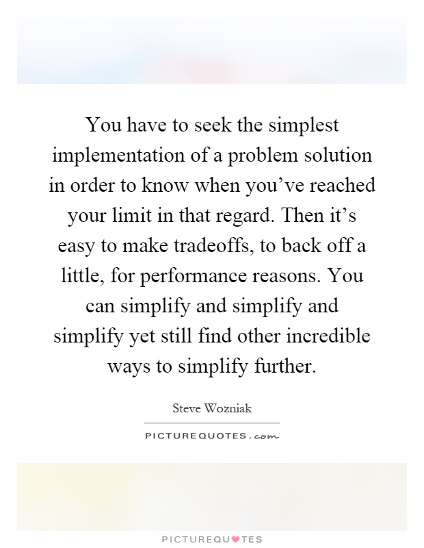 You have to seek the simplest implementation of a problem solution in order to know when you've reached your limit in that regard. Then it's easy to make tradeoffs, to back off a little, for performance reasons. You can simplify and simplify and simplify yet still find other incredible ways to simplify further Picture Quote #1
