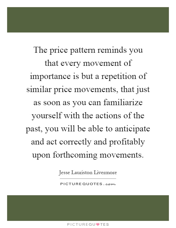 The price pattern reminds you that every movement of importance is but a repetition of similar price movements, that just as soon as you can familiarize yourself with the actions of the past, you will be able to anticipate and act correctly and profitably upon forthcoming movements Picture Quote #1