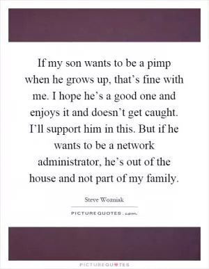 If my son wants to be a pimp when he grows up, that’s fine with me. I hope he’s a good one and enjoys it and doesn’t get caught. I’ll support him in this. But if he wants to be a network administrator, he’s out of the house and not part of my family Picture Quote #1