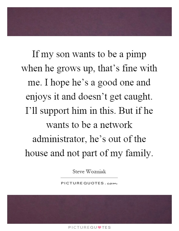 If my son wants to be a pimp when he grows up, that's fine with me. I hope he's a good one and enjoys it and doesn't get caught. I'll support him in this. But if he wants to be a network administrator, he's out of the house and not part of my family Picture Quote #1