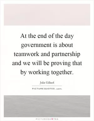 At the end of the day government is about teamwork and partnership and we will be proving that by working together Picture Quote #1