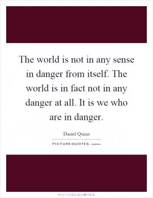 The world is not in any sense in danger from itself. The world is in fact not in any danger at all. It is we who are in danger Picture Quote #1