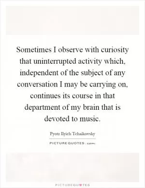 Sometimes I observe with curiosity that uninterrupted activity which, independent of the subject of any conversation I may be carrying on, continues its course in that department of my brain that is devoted to music Picture Quote #1
