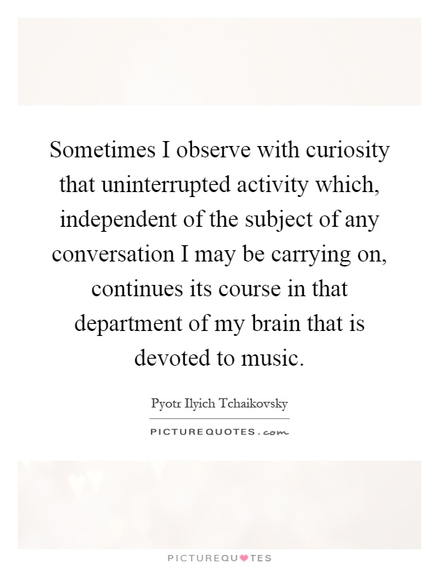 Sometimes I observe with curiosity that uninterrupted activity which, independent of the subject of any conversation I may be carrying on, continues its course in that department of my brain that is devoted to music Picture Quote #1