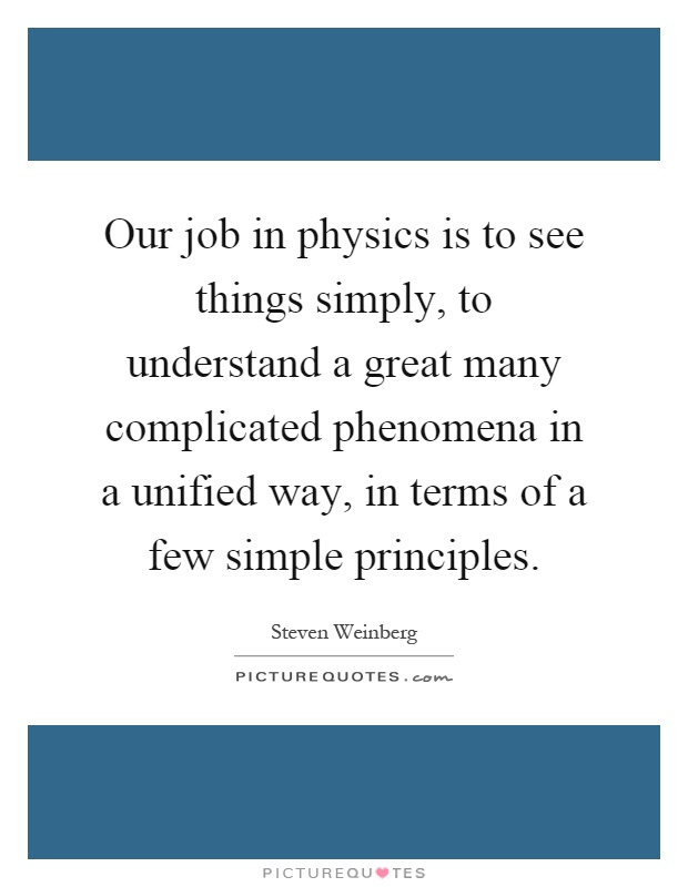 Our job in physics is to see things simply, to understand a great many complicated phenomena in a unified way, in terms of a few simple principles Picture Quote #1