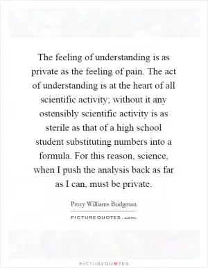 The feeling of understanding is as private as the feeling of pain. The act of understanding is at the heart of all scientific activity; without it any ostensibly scientific activity is as sterile as that of a high school student substituting numbers into a formula. For this reason, science, when I push the analysis back as far as I can, must be private Picture Quote #1