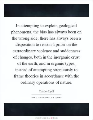 In attempting to explain geological phenomena, the bias has always been on the wrong side; there has always been a disposition to reason á priori on the extraordinary violence and suddenness of changes, both in the inorganic crust of the earth, and in organic types, instead of attempting strenuously to frame theories in accordance with the ordinary operations of nature Picture Quote #1