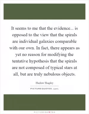 It seems to me that the evidence... is opposed to the view that the spirals are individual galaxies comparable with our own. In fact, there appears as yet no reason for modifying the tentative hypothesis that the spirals are not composed of typical stars at all, but are truly nebulous objects Picture Quote #1