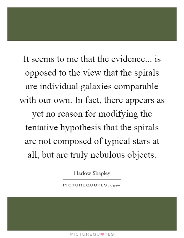 It seems to me that the evidence... is opposed to the view that the spirals are individual galaxies comparable with our own. In fact, there appears as yet no reason for modifying the tentative hypothesis that the spirals are not composed of typical stars at all, but are truly nebulous objects Picture Quote #1
