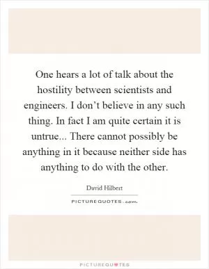 One hears a lot of talk about the hostility between scientists and engineers. I don’t believe in any such thing. In fact I am quite certain it is untrue... There cannot possibly be anything in it because neither side has anything to do with the other Picture Quote #1