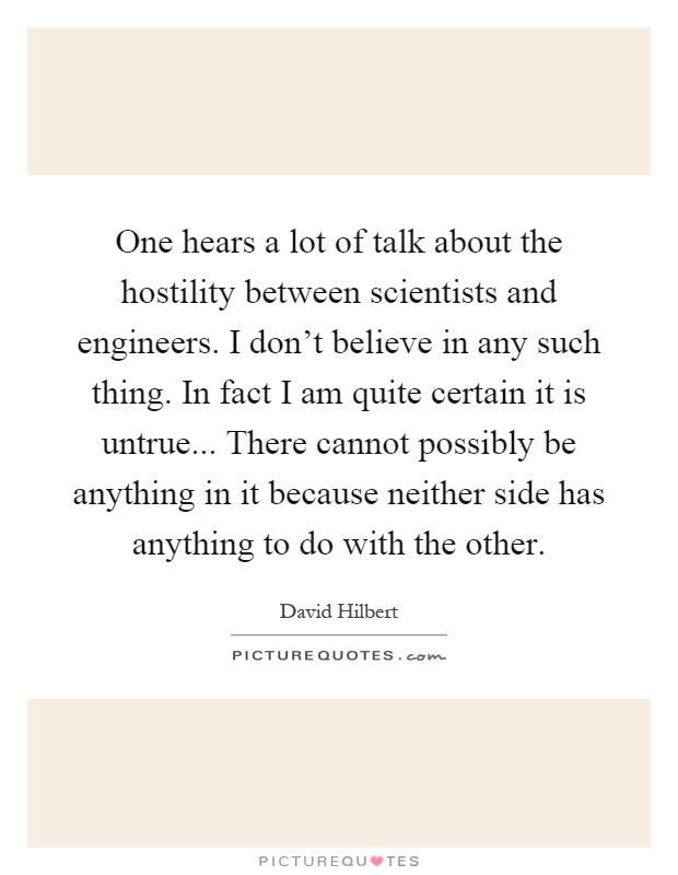 One hears a lot of talk about the hostility between scientists and engineers. I don't believe in any such thing. In fact I am quite certain it is untrue... There cannot possibly be anything in it because neither side has anything to do with the other Picture Quote #1