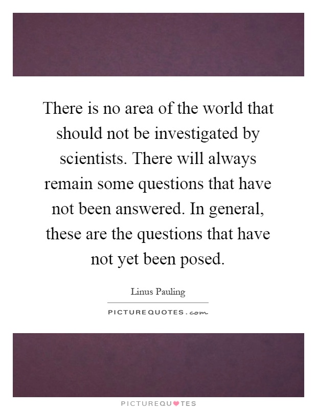 There is no area of the world that should not be investigated by scientists. There will always remain some questions that have not been answered. In general, these are the questions that have not yet been posed Picture Quote #1