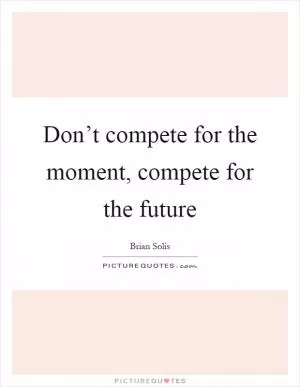 Don’t compete for the moment, compete for the future Picture Quote #1