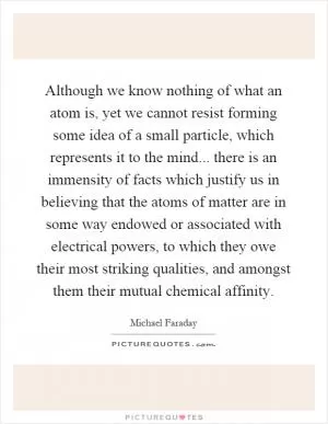 Although we know nothing of what an atom is, yet we cannot resist forming some idea of a small particle, which represents it to the mind... there is an immensity of facts which justify us in believing that the atoms of matter are in some way endowed or associated with electrical powers, to which they owe their most striking qualities, and amongst them their mutual chemical affinity Picture Quote #1