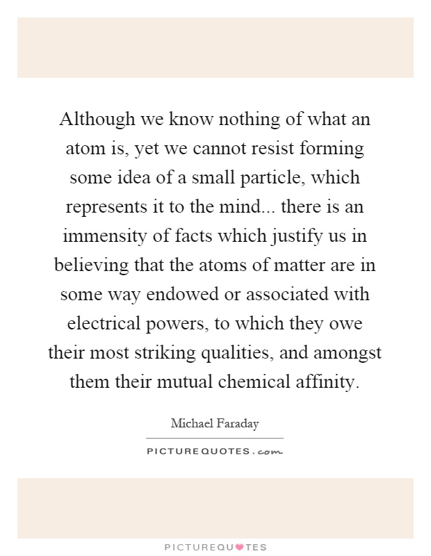 Although we know nothing of what an atom is, yet we cannot resist forming some idea of a small particle, which represents it to the mind... there is an immensity of facts which justify us in believing that the atoms of matter are in some way endowed or associated with electrical powers, to which they owe their most striking qualities, and amongst them their mutual chemical affinity Picture Quote #1