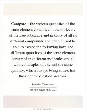 Compare... the various quantities of the same element contained in the molecule of the free substance and in those of all its different compounds and you will not be able to escape the following law: The different quantities of the same element contained in different molecules are all whole multiples of one and the same quantity, which always being entire, has the right to be called an atom Picture Quote #1